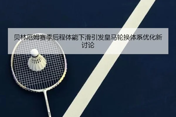 贝林厄姆赛季后程体能下滑引发皇马轮换体系优化新讨论