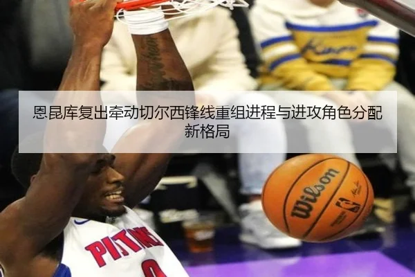 恩昆库复出牵动切尔西锋线重组进程与进攻角色分配新格局