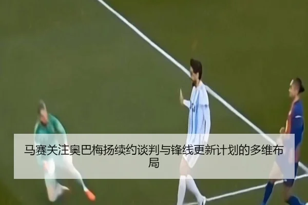 马赛关注奥巴梅扬续约谈判与锋线更新计划的多维布局