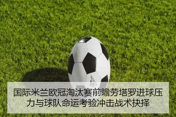国际米兰欧冠淘汰赛前瞻劳塔罗进球压力与球队命运考验冲击战术抉择