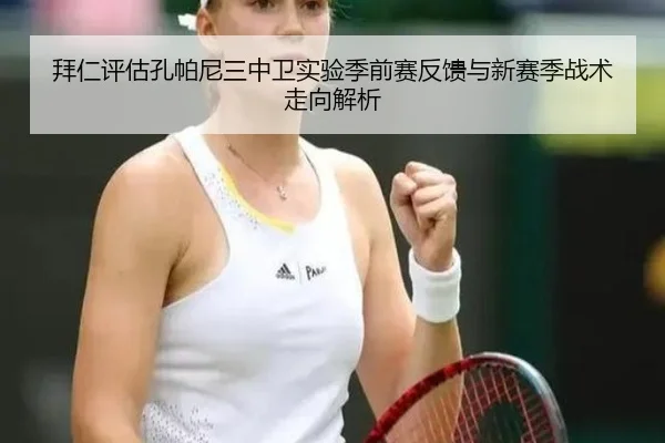 拜仁评估孔帕尼三中卫实验季前赛反馈与新赛季战术走向解析