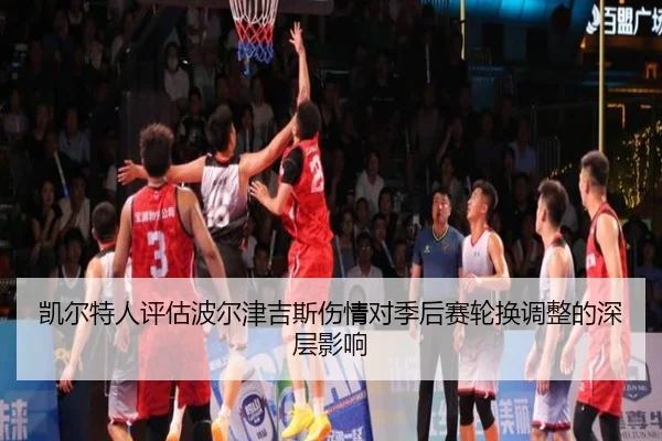 凯尔特人评估波尔津吉斯伤情对季后赛轮换调整的深层影响