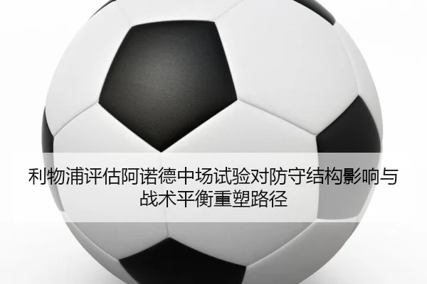 利物浦评估阿诺德中场试验对防守结构影响与战术平衡重塑路径
