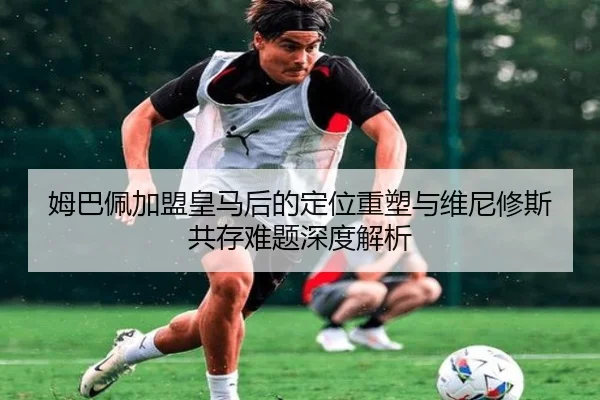 姆巴佩加盟皇马后的定位重塑与维尼修斯共存难题深度解析