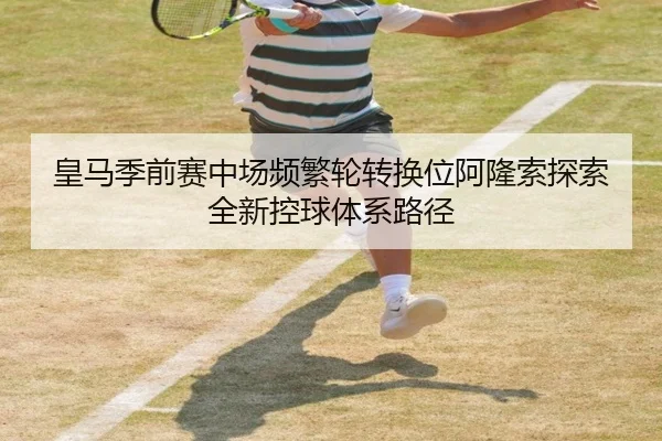 皇马季前赛中场频繁轮转换位阿隆索探索全新控球体系路径